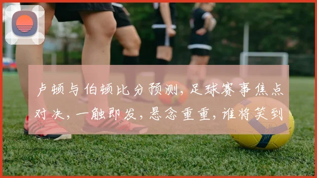 卢顿与伯顿比分预测,足球赛事焦点对决,一触即发,悬念重重,谁将笑到最后