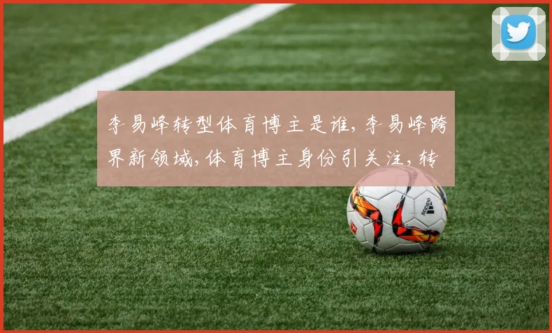 李易峰转型体育博主是谁,李易峰跨界新领域,体育博主身份引关注,转型之路备受瞩目,。